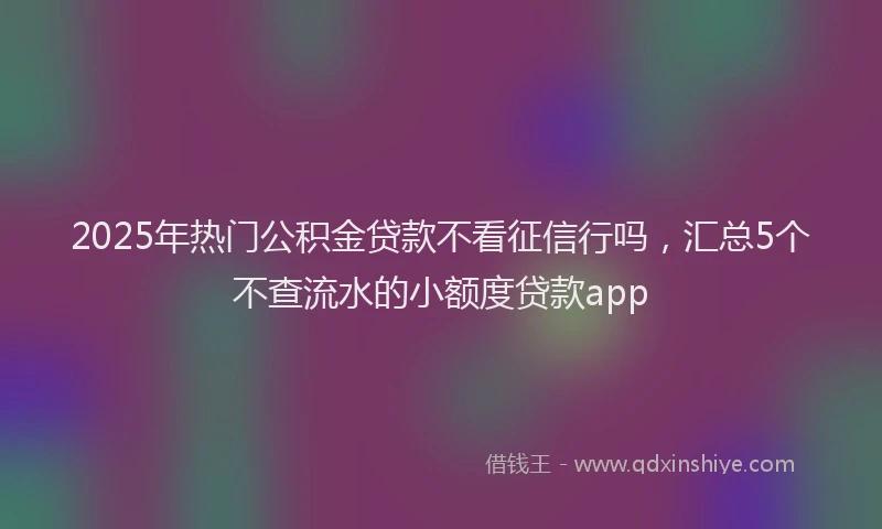 2025年热门公积金贷款不看征信行吗，汇总5个不查流水的小额度贷款app