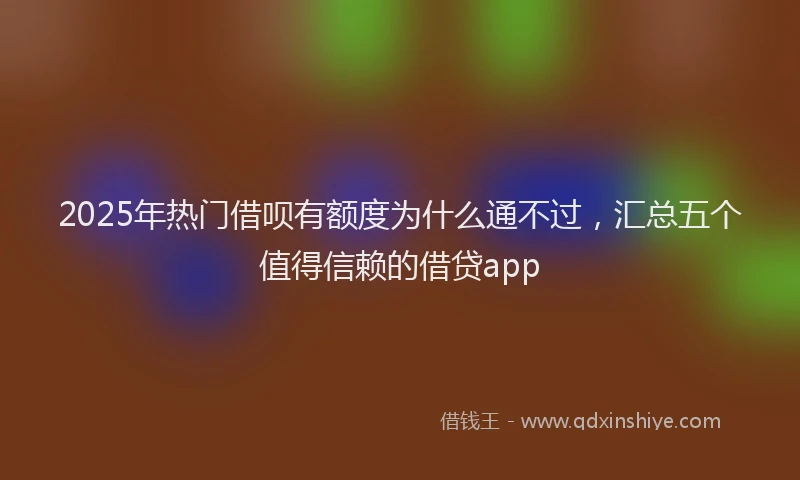 2025年热门借呗有额度为什么通不过，汇总五个值得信赖的借贷app