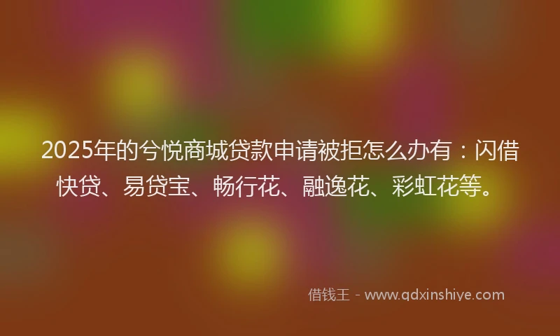 2025年的兮悦商城贷款申请被拒怎么办有：闪借快贷、易贷宝、畅行花、融逸花、彩虹花等。
