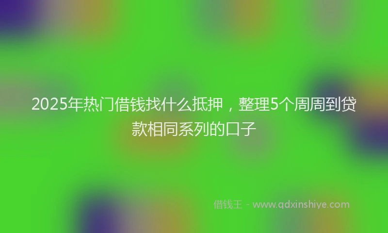 2025年热门借钱找什么抵押，整理5个周周到贷款相同系列的口子