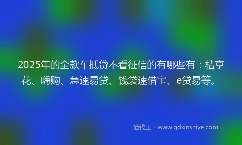 2025年的全款车抵贷不看征信的有哪些有：桔享花、嗨购、急速易贷、钱袋速借宝、e贷易等。