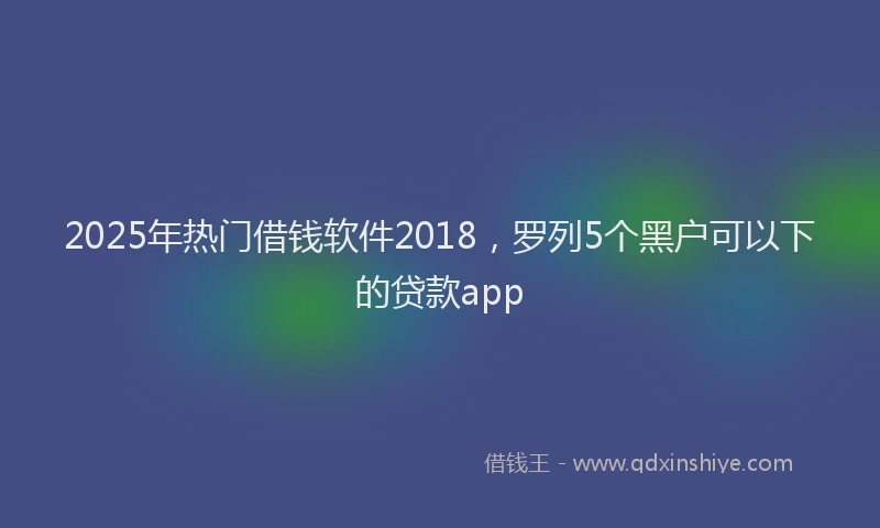 2025年热门借钱软件2018，罗列5个黑户可以下的贷款app