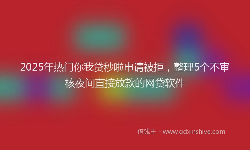 2025年热门你我贷秒啦申请被拒，整理5个不审核夜间直接放款的网贷软件