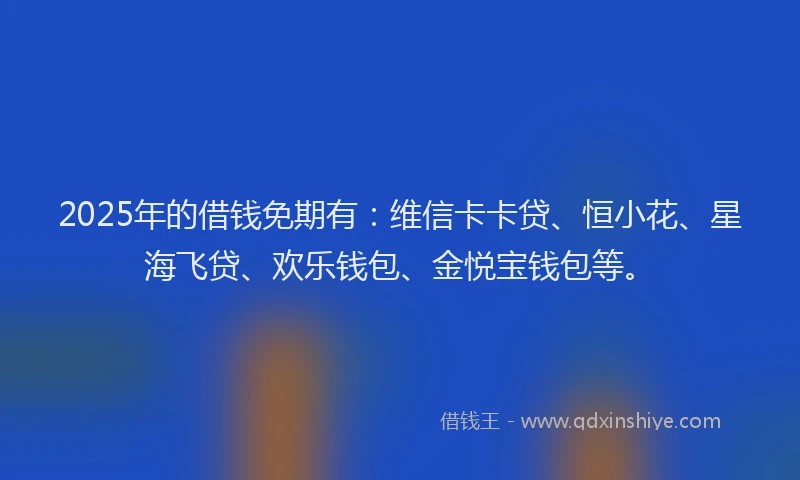 2025年的借钱免期有：维信卡卡贷、恒小花、星海飞贷、欢乐钱包、金悦宝钱包等。