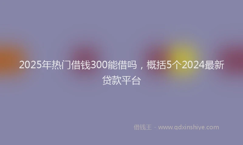 2025年热门借钱300能借吗，概括5个2024最新贷款平台