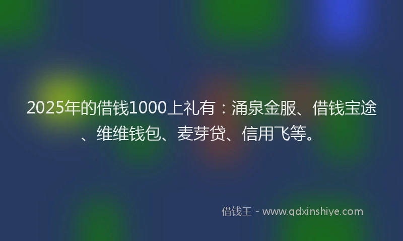 2025年的借钱1000上礼有：涌泉金服、借钱宝途、维维钱包、麦芽贷、信用飞等。