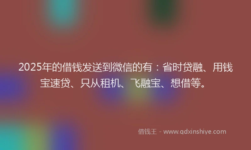 2025年的借钱发送到微信的有：省时贷融、用钱宝速贷、只从租机、飞融宝、想借等。