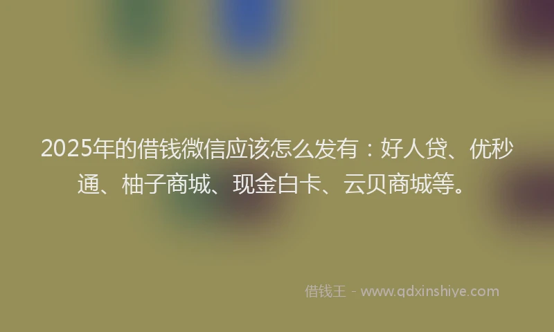 2025年的借钱微信应该怎么发有：好人贷、优秒通、柚子商城、现金白卡、云贝商城等。
