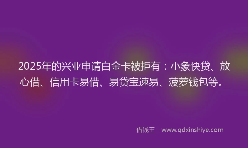 2025年的兴业申请白金卡被拒有：小象快贷、放心借、信用卡易借、易贷宝速易、菠萝钱包等。