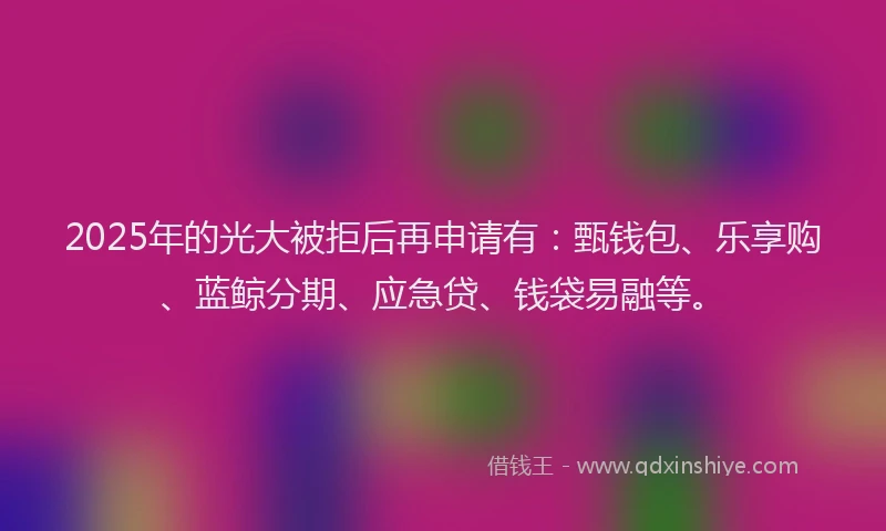2025年的光大被拒后再申请有：甄钱包、乐享购、蓝鲸分期、应急贷、钱袋易融等。