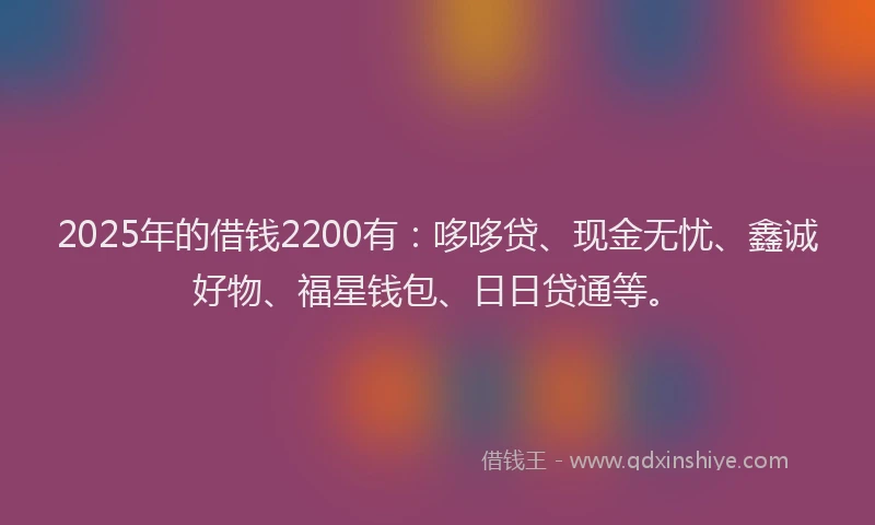 2025年的借钱2200有：哆哆贷、现金无忧、鑫诚好物、福星钱包、日日贷通等。