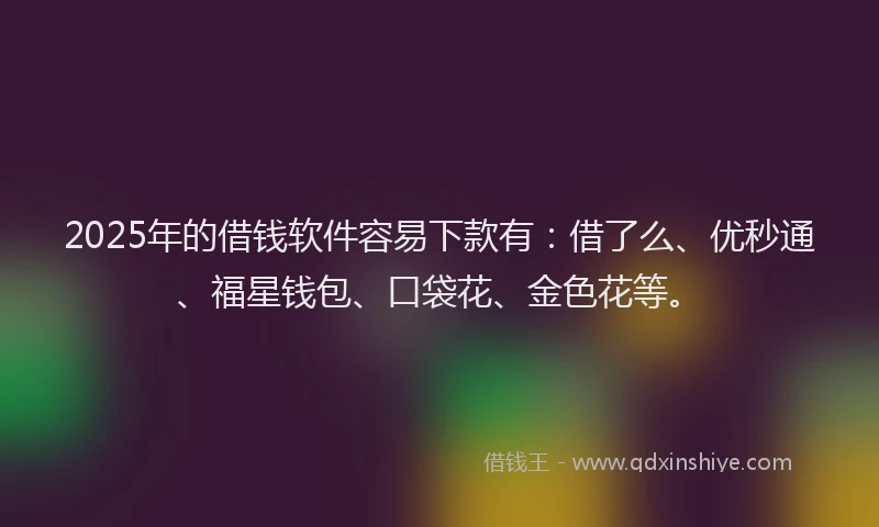 2025年的借钱软件容易下款有：借了么、优秒通、福星钱包、口袋花、金色花等。