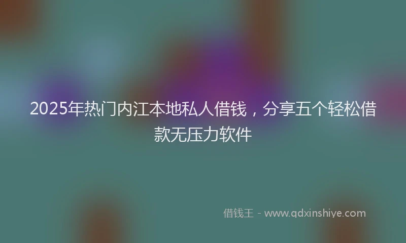 2025年热门内江本地私人借钱，分享五个轻松借款无压力软件