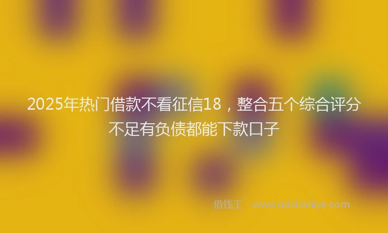 2025年热门借款不看征信18，整合五个综合评分不足有负债都能下款口子