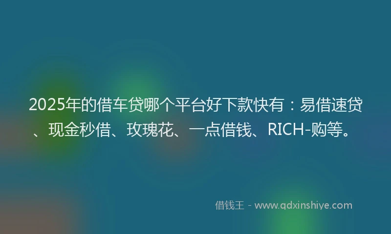 2025年的借车贷哪个平台好下款快有：易借速贷、现金秒借、玫瑰花、一点借钱、RICH-购等。