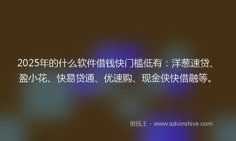 2025年的什么软件借钱快门槛低有：洋葱速贷、盈小花、快易贷通、优速购、现金侠快借融等。