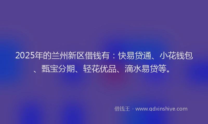 2025年的兰州新区借钱有：快易贷通、小花钱包、甄宝分期、轻花优品、滴水易贷等。