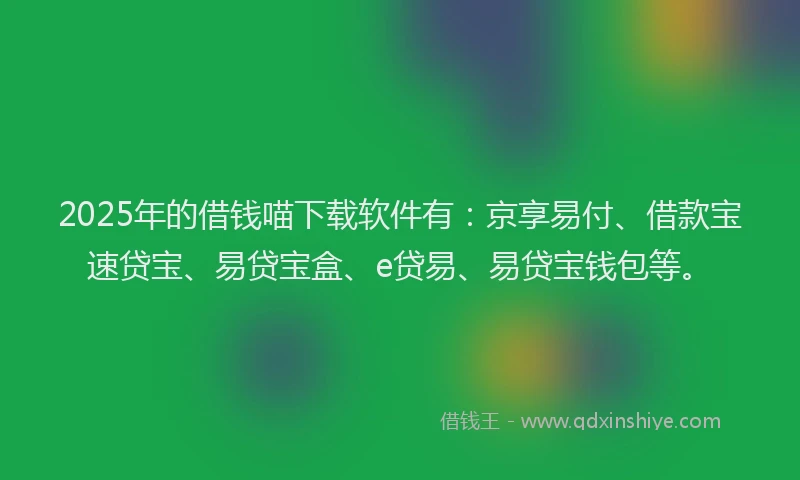 2025年的借钱喵下载软件有：京享易付、借款宝速贷宝、易贷宝盒、e贷易、易贷宝钱包等。