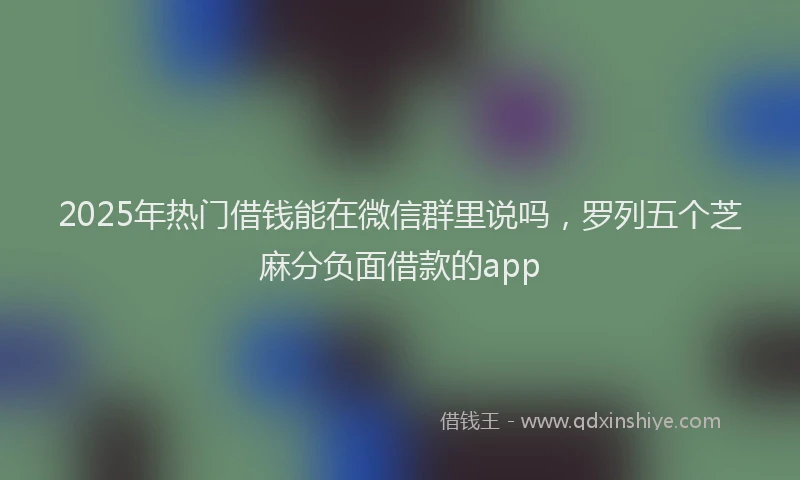 2025年热门借钱能在微信群里说吗，罗列五个芝麻分负面借款的app