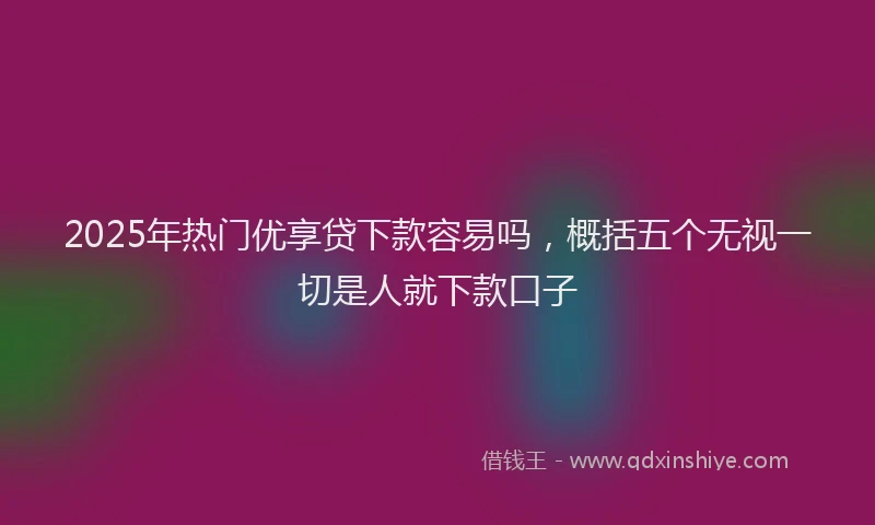 2025年热门优享贷下款容易吗，概括五个无视一切是人就下款口子