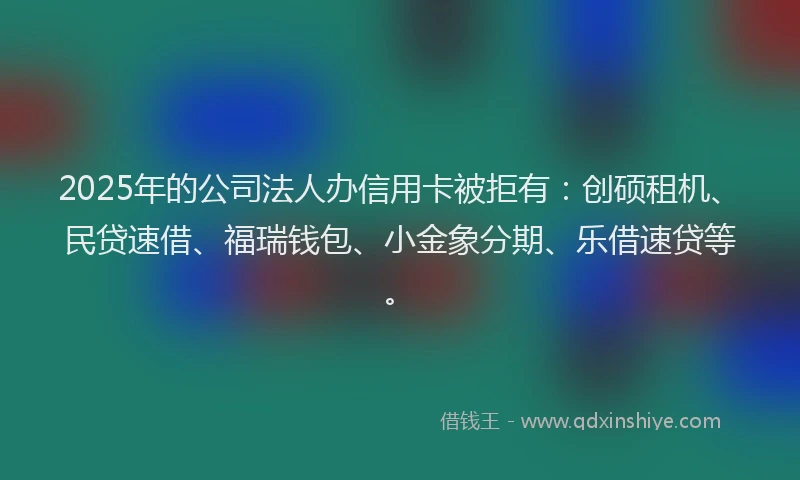 2025年的公司法人办信用卡被拒有：创硕租机、民贷速借、福瑞钱包、小金象分期、乐借速贷等。