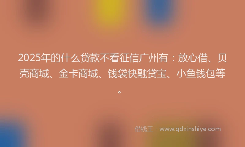 2025年的什么贷款不看征信广州有：放心借、贝壳商城、金卡商城、钱袋快融贷宝、小鱼钱包等。