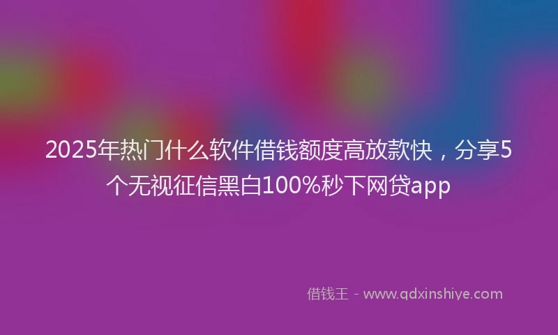 2025年热门什么软件借钱额度高放款快，分享5个无视征信黑白100%秒下网贷app