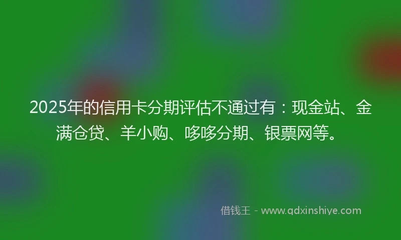 2025年的信用卡分期评估不通过有：现金站、金满仓贷、羊小购、哆哆分期、银票网等。