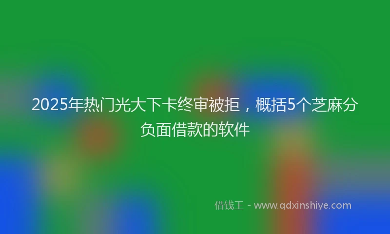 2025年热门光大下卡终审被拒，概括5个芝麻分负面借款的软件