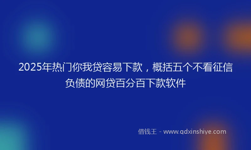 2025年热门你我贷容易下款，概括五个不看征信负债的网贷百分百下款软件