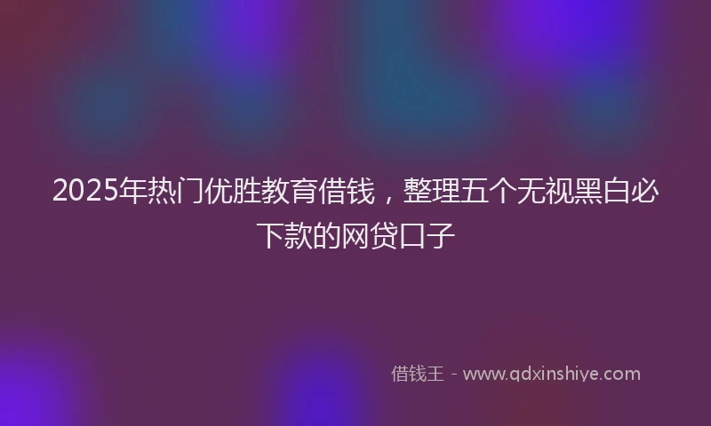 2025年热门优胜教育借钱，整理五个无视黑白必下款的网贷口子