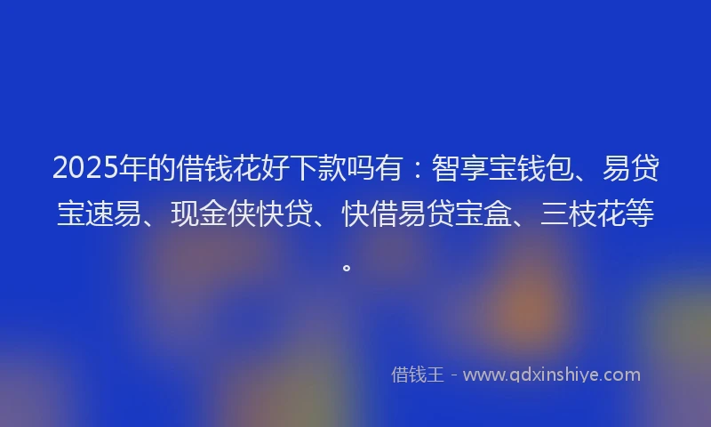 2025年的借钱花好下款吗有：智享宝钱包、易贷宝速易、现金侠快贷、快借易贷宝盒、三枝花等。