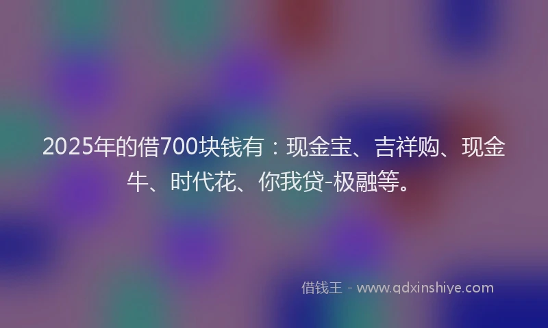 2025年的借700块钱有：现金宝、吉祥购、现金牛、时代花、你我贷-极融等。