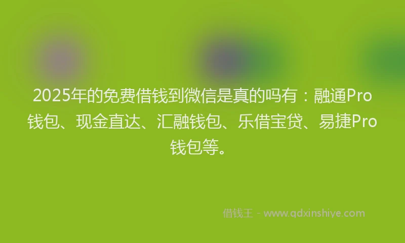 2025年的免费借钱到微信是真的吗有：融通Pro钱包、现金直达、汇融钱包、乐借宝贷、易捷Pro钱包等。
