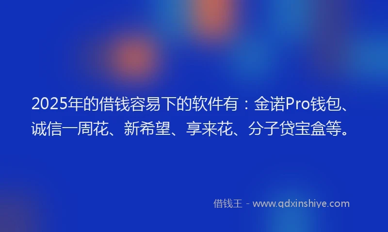 2025年的借钱容易下的软件有：金诺Pro钱包、诚信一周花、新希望、享来花、分子贷宝盒等。