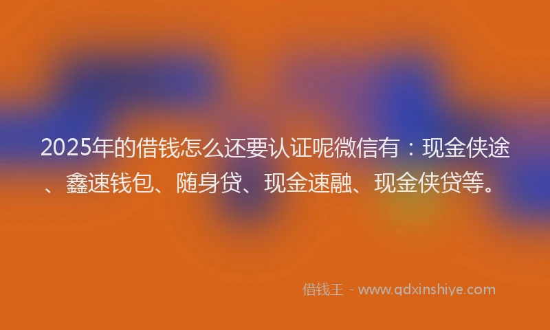 2025年的借钱怎么还要认证呢微信有：现金侠途、鑫速钱包、随身贷、现金速融、现金侠贷等。