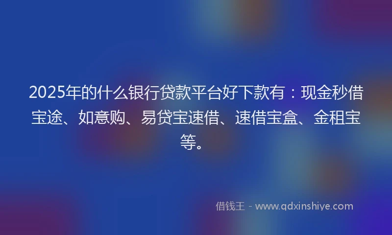 2025年的什么银行贷款平台好下款有：现金秒借宝途、如意购、易贷宝速借、速借宝盒、金租宝等。