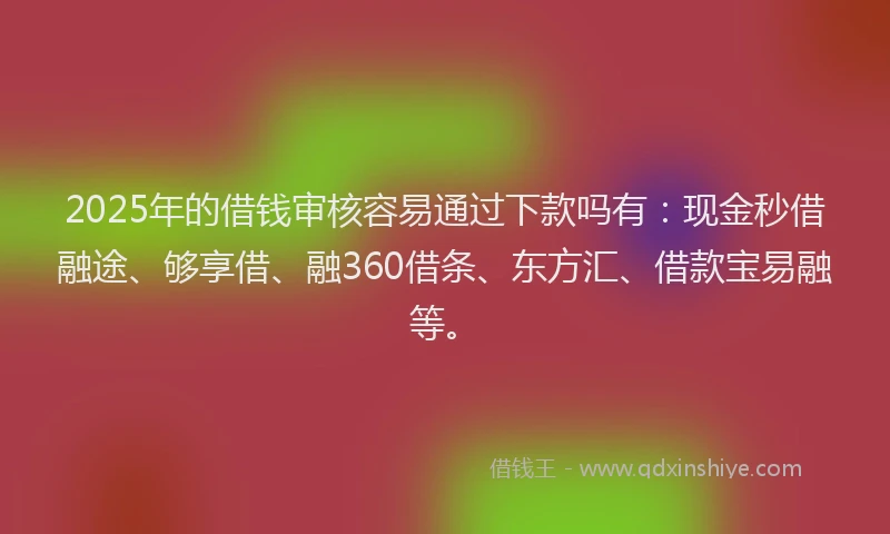 2025年的借钱审核容易通过下款吗有：现金秒借融途、够享借、融360借条、东方汇、借款宝易融等。