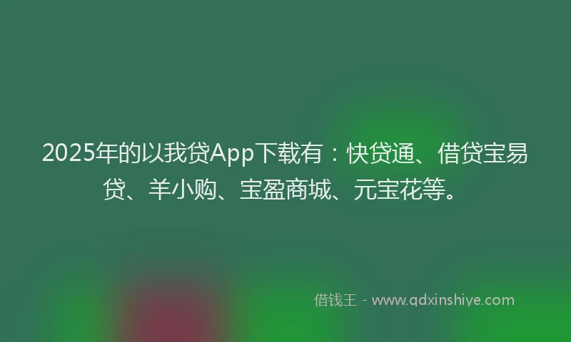 2025年的以我贷App下载有：快贷通、借贷宝易贷、羊小购、宝盈商城、元宝花等。