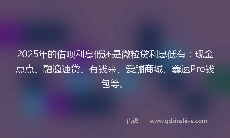 2025年的借呗利息低还是微粒贷利息低有：现金点点、融逸速贷、有钱来、爱蹦商城、鑫速Pro钱包等。