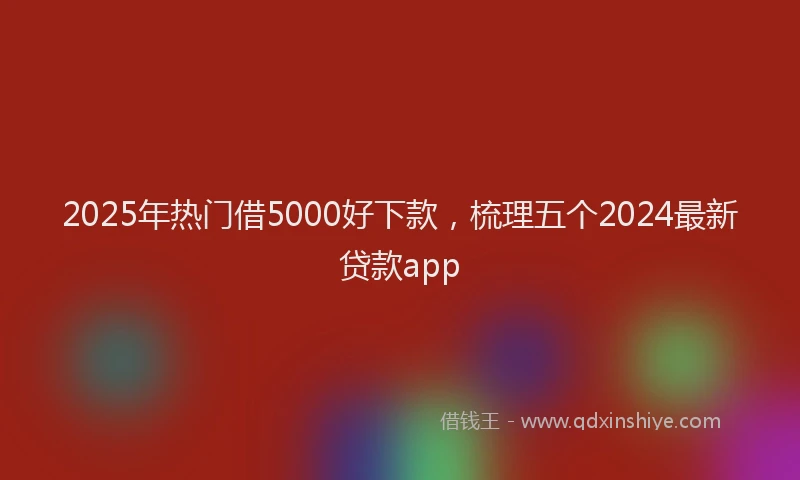 2025年热门借5000好下款，梳理五个2024最新贷款app