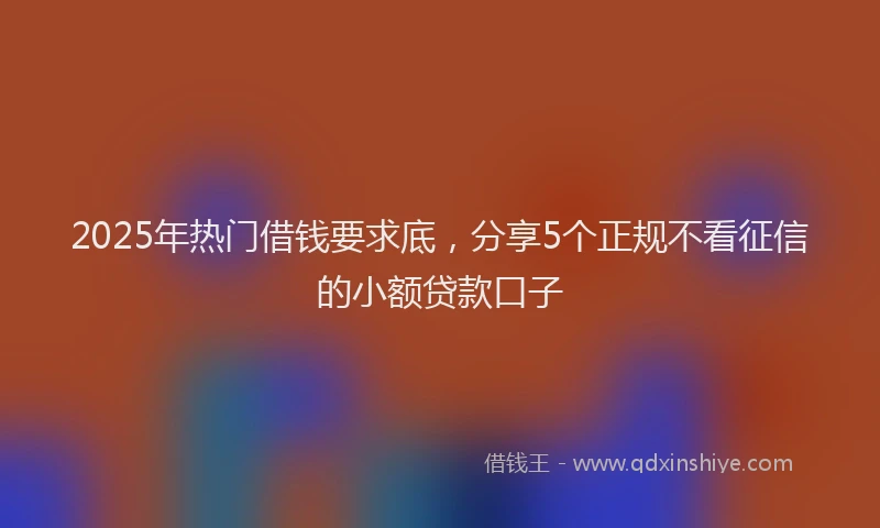 2025年热门借钱要求底，分享5个正规不看征信的小额贷款口子