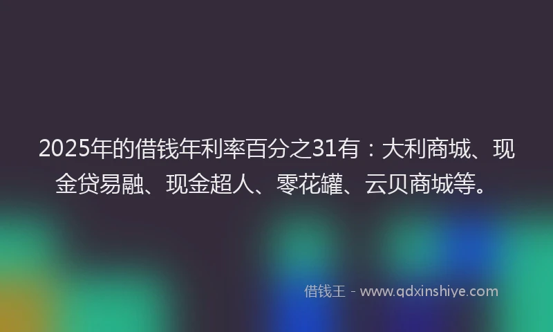 2025年的借钱年利率百分之31有：大利商城、现金贷易融、现金超人、零花罐、云贝商城等。