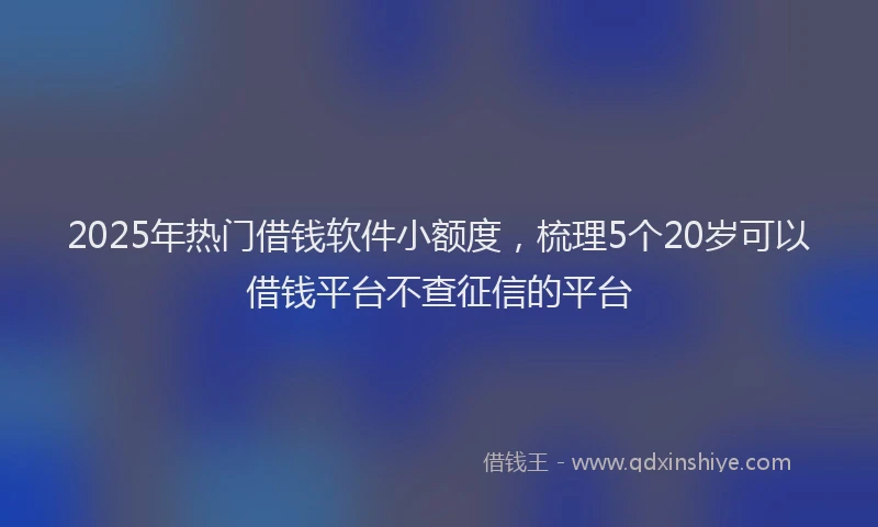 2025年热门借钱软件小额度，梳理5个20岁可以借钱平台不查征信的平台