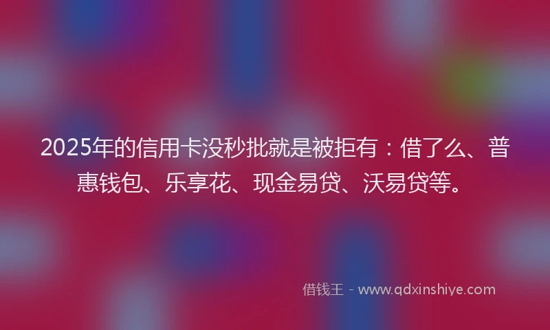 2025年的信用卡没秒批就是被拒有：借了么、普惠钱包、乐享花、现金易贷、沃易贷等。