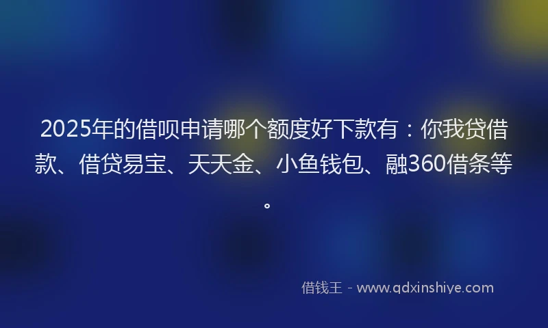 2025年的借呗申请哪个额度好下款有：你我贷借款、借贷易宝、天天金、小鱼钱包、融360借条等。