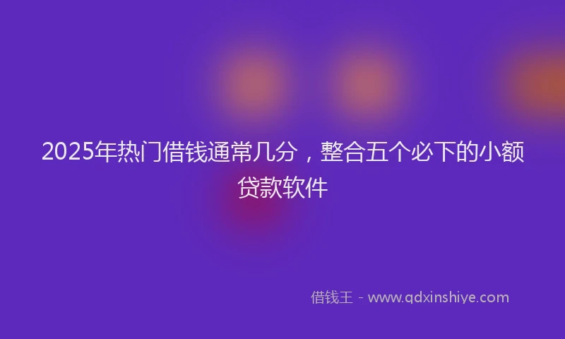 2025年热门借钱通常几分，整合五个必下的小额贷款软件