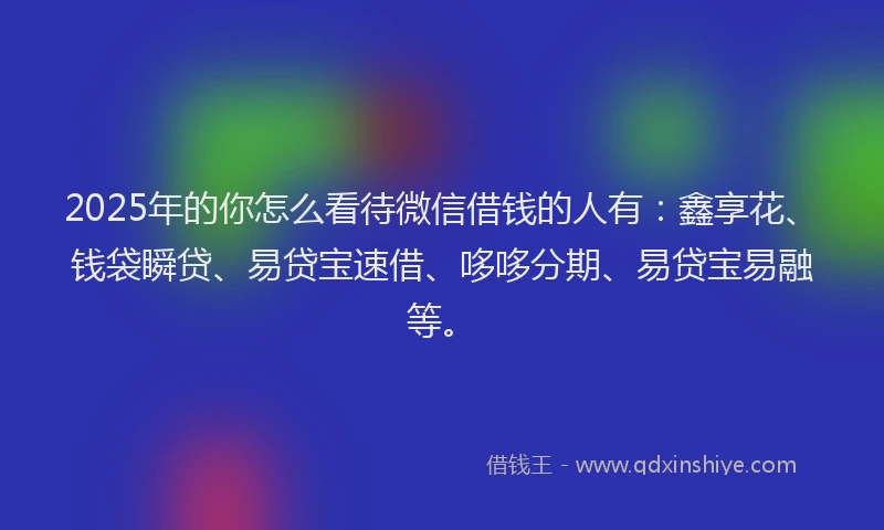 2025年的你怎么看待微信借钱的人有：鑫享花、钱袋瞬贷、易贷宝速借、哆哆分期、易贷宝易融等。