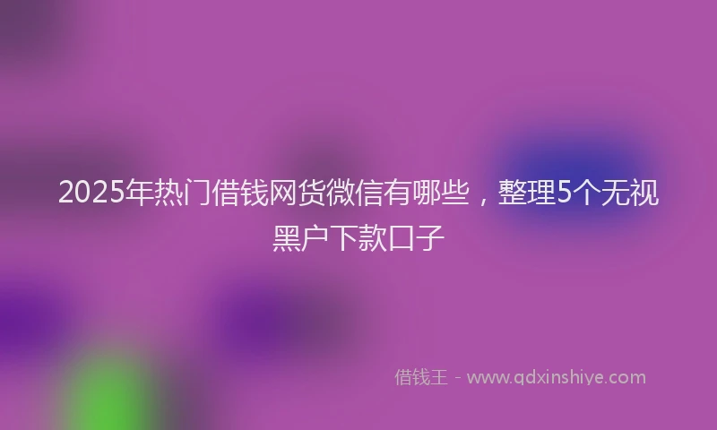 2025年热门借钱网货微信有哪些，整理5个无视黑户下款口子