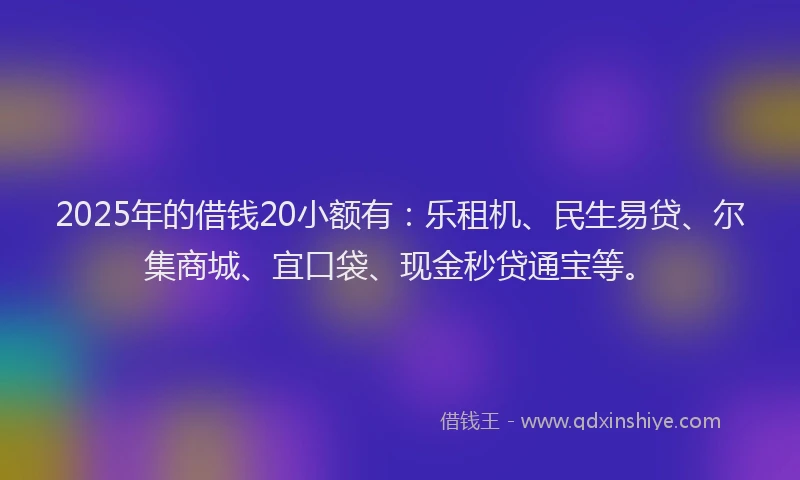 2025年的借钱20小额有：乐租机、民生易贷、尔集商城、宜口袋、现金秒贷通宝等。